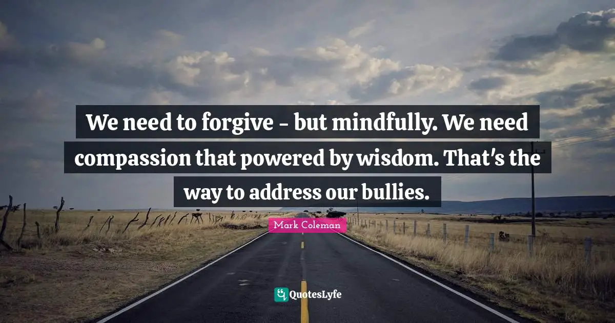We need to forgive - but mindfully. We need compassion that powered by wisdom. That's the way to address our bullies.