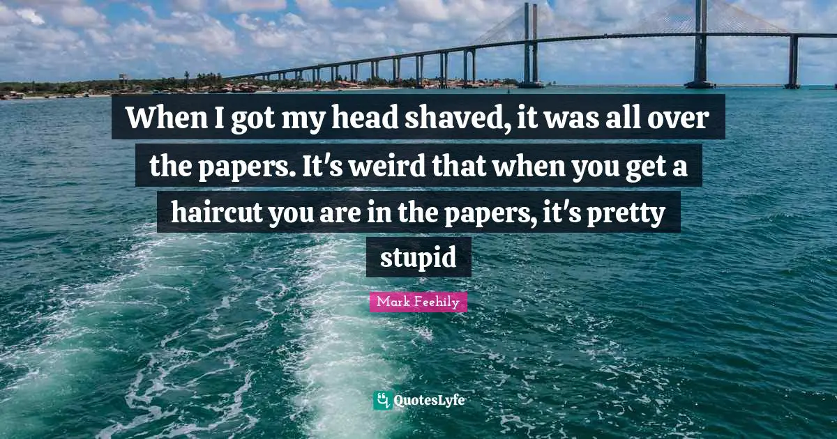 When I got my head shaved, it was all over the papers. It's weird that when you get a haircut you are in the papers, it's pretty stupid