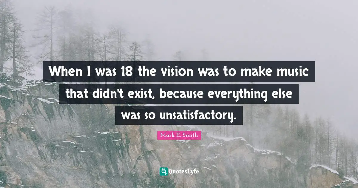 When I was 18 the vision was to make music that didn't exist, because everything else was so unsatisfactory.