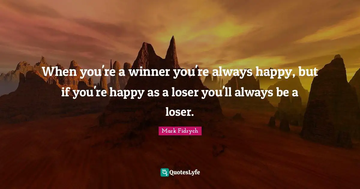 When you're a winner you're always happy, but if you're happy as a loser you'll always be a loser.