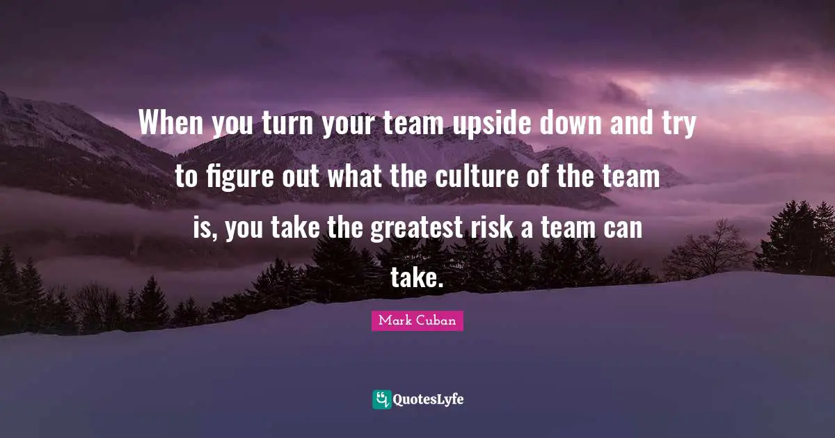 When you turn your team upside down and try to figure out what the culture of the team is, you take the greatest risk a team can take.