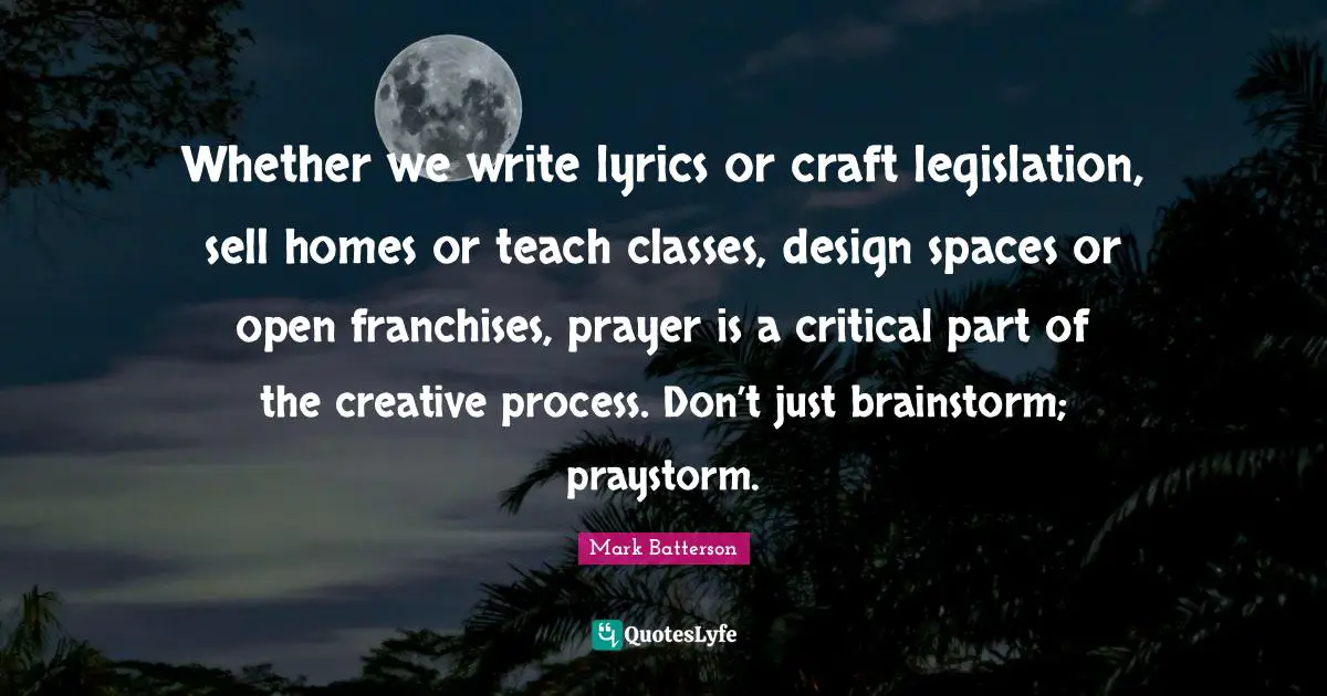 Whether we write lyrics or craft legislation, sell homes or teach classes, design spaces or open franchises, prayer is a critical part of the creative process. Don’t just brainstorm; praystorm.