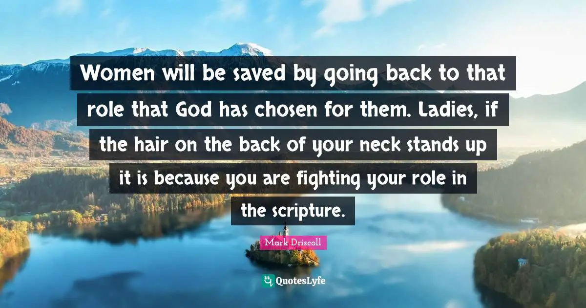 Women will be saved by going back to that role that God has chosen for them. Ladies, if the hair on the back of your neck stands up it is because you are fighting your role in the scripture.