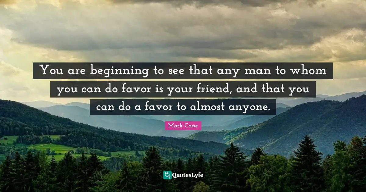 You are beginning to see that any man to whom you can do favor is your friend, and that you can do a favor to almost anyone.
