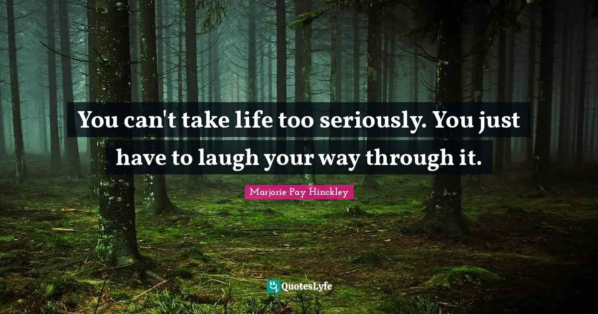 You can't take life too seriously. You just have to laugh your way through it.