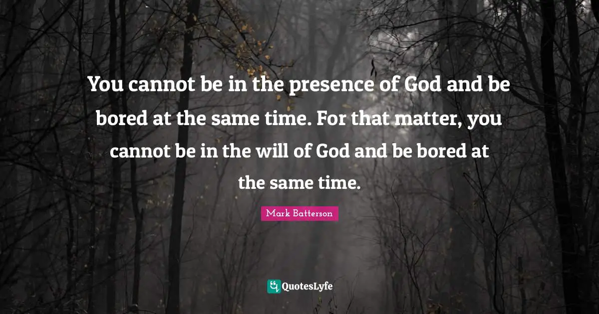 You cannot be in the presence of God and be bored at the same time. For that matter, you cannot be in the will of God and be bored at the same time.