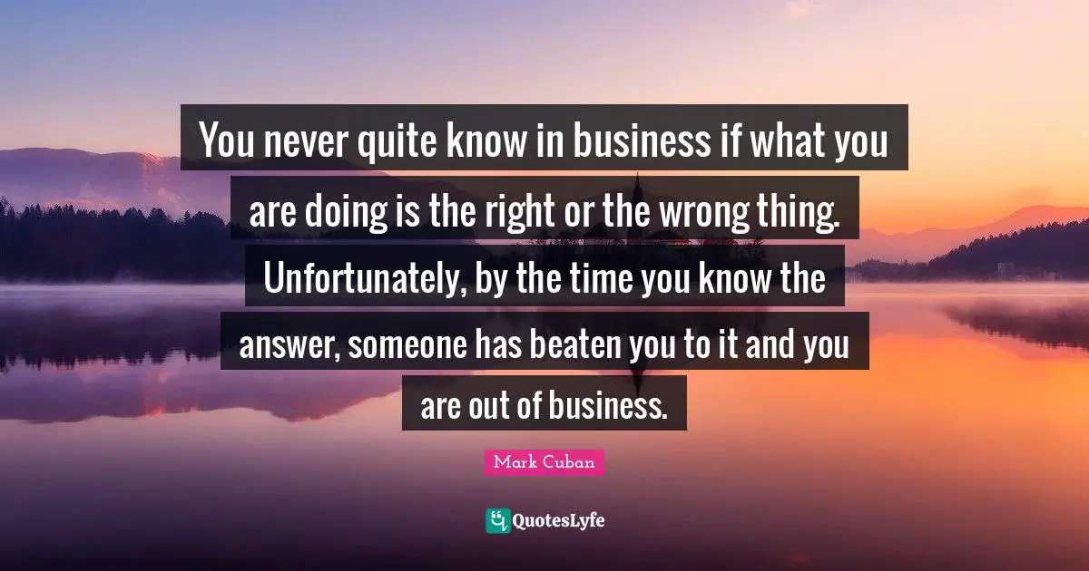 You never quite know in business if what you are doing is the right or the wrong thing. Unfortunately, by the time you know the answer, someone has beaten you to it and you are out of business.