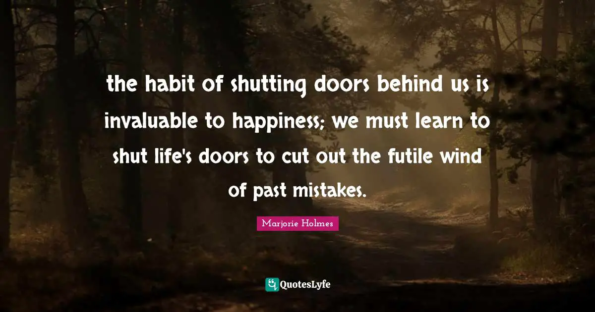 the habit of shutting doors behind us is invaluable to happiness; we must learn to shut life's doors to cut out the futile wind of past mistakes.