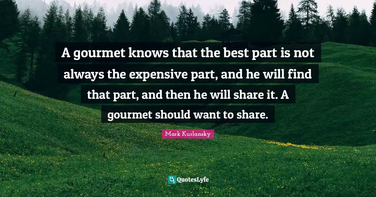 A gourmet knows that the best part is not always the expensive part, and he will find that part, and then he will share it. A gourmet should want to share.