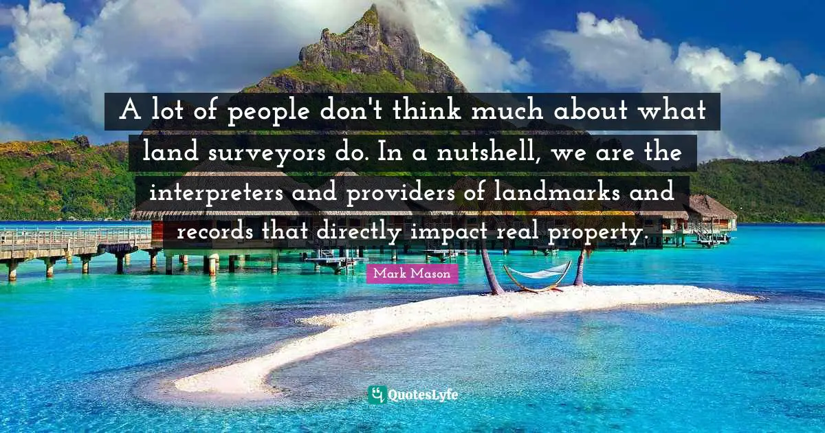 Surveyors Quotes: "A lot of people don't think much about what land surveyors do. In a nutshell, we are the interpreters and providers of landmarks and records that directly impact real property."