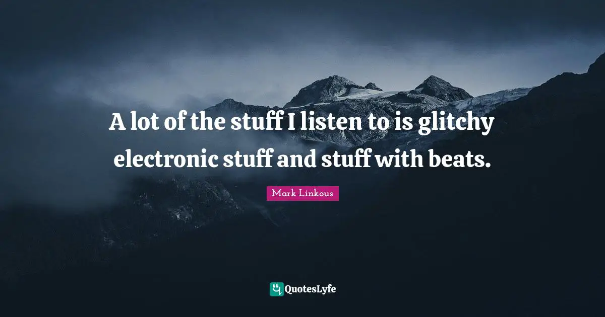A lot of the stuff I listen to is glitchy electronic stuff and stuff with beats.