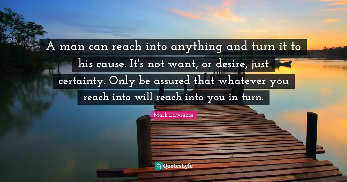 A man can reach into anything and turn it to his cause. It's not want, or desire, just certainty. Only be assured that whatever you reach into will reach into you in turn.