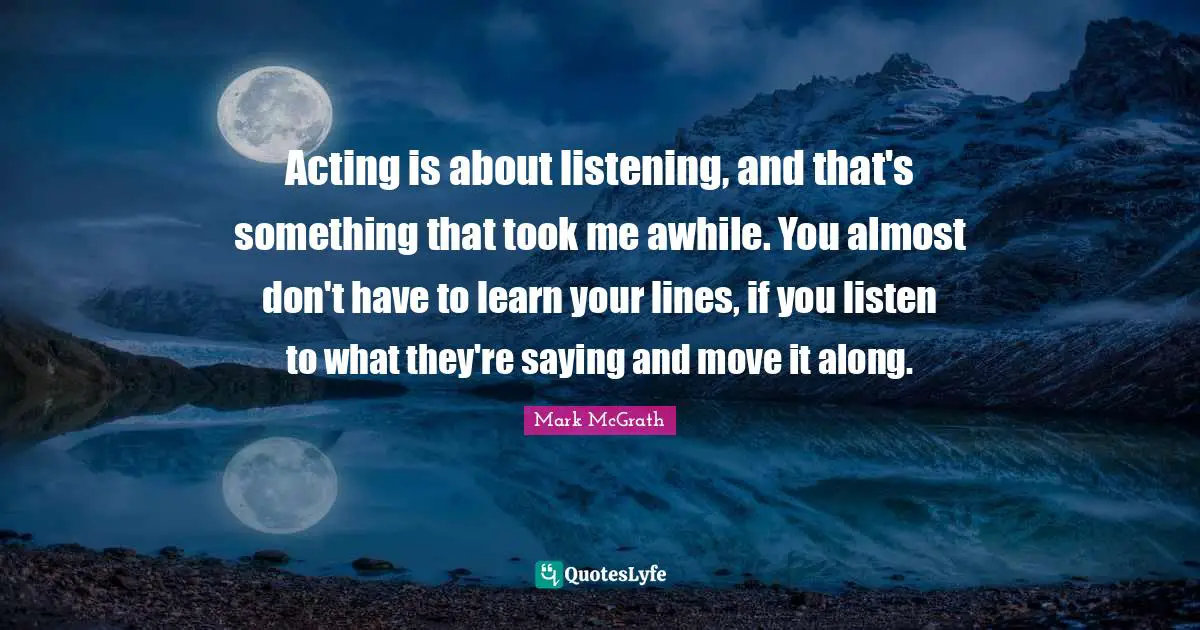 Acting is about listening, and that's something that took me awhile. You almost don't have to learn your lines, if you listen to what they're saying and move it along.