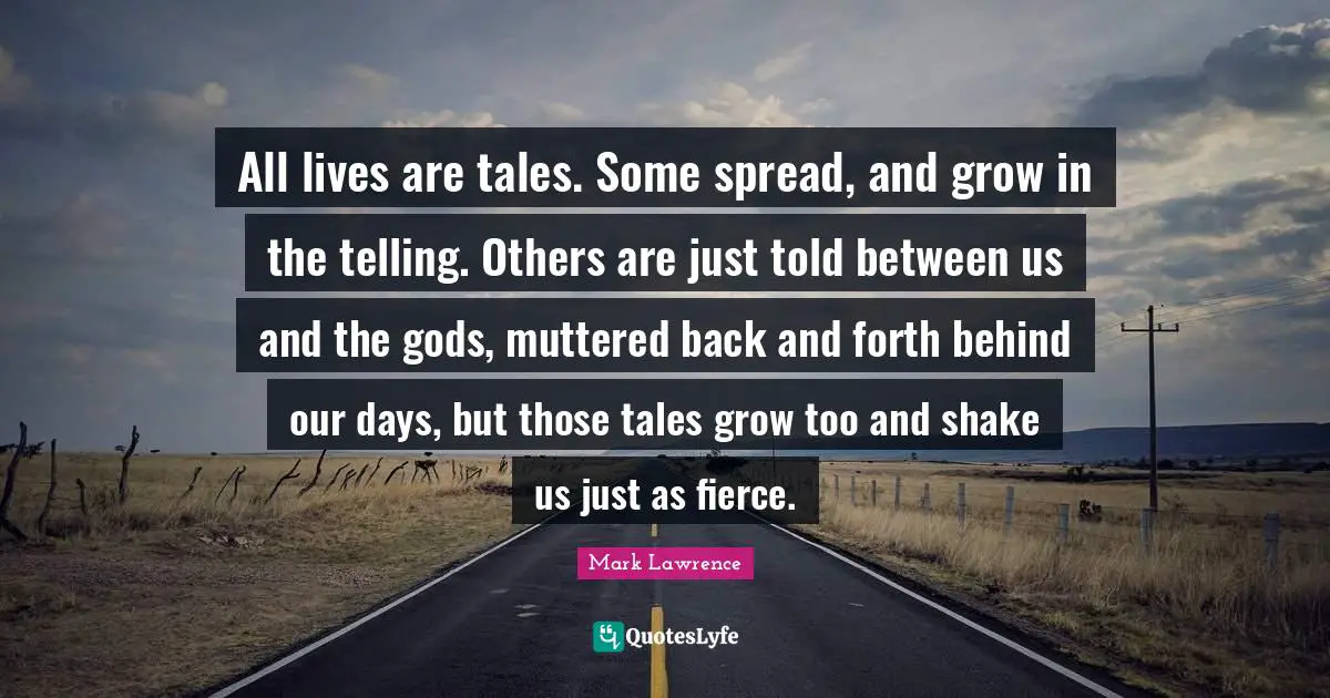 All lives are tales. Some spread, and grow in the telling. Others are just told between us and the gods, muttered back and forth behind our days, but those tales grow too and shake us just as fierce.