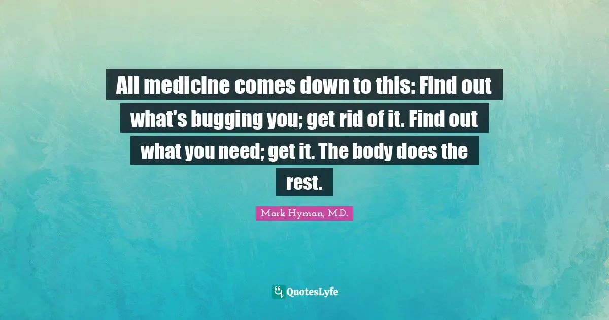 All medicine comes down to this: Find out what's bugging you; get rid of it. Find out what you need; get it. The body does the rest.