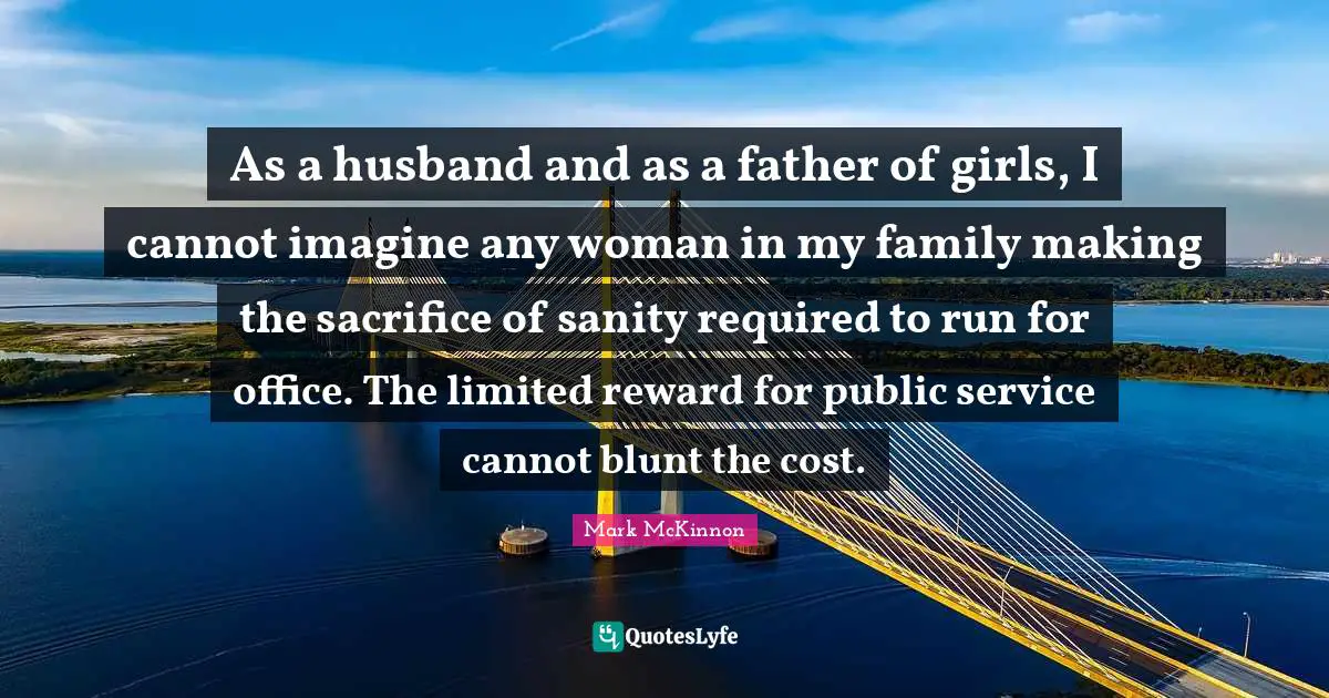 As a husband and as a father of girls, I cannot imagine any woman in my family making the sacrifice of sanity required to run for office. The limited reward for public service cannot blunt the cost.