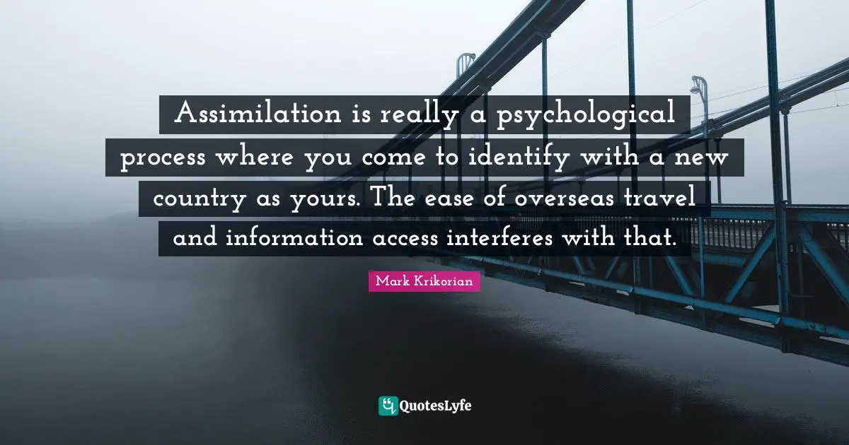 Where You Come Quotes: "Assimilation is really a psychological process where you come to identify with a new country as yours. The ease of overseas travel and information access interferes with that."