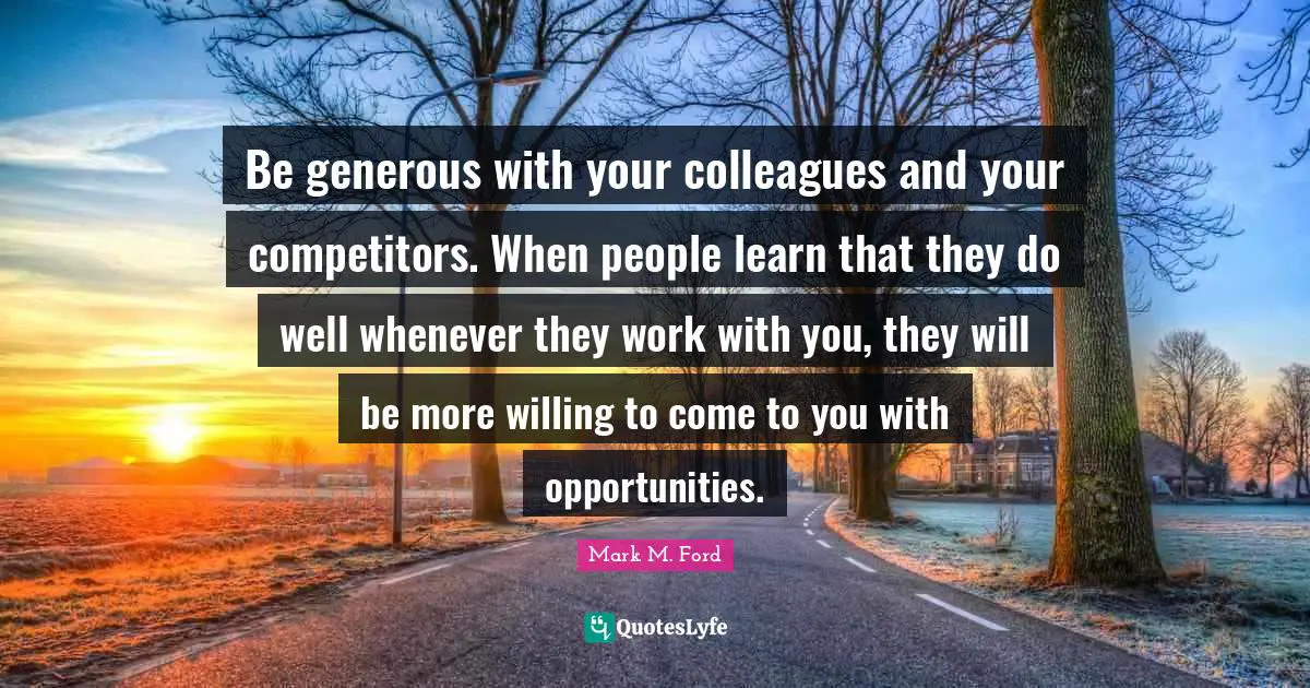 Be generous with your colleagues and your competitors. When people learn that they do well whenever they work with you, they will be more willing to come to you with opportunities.