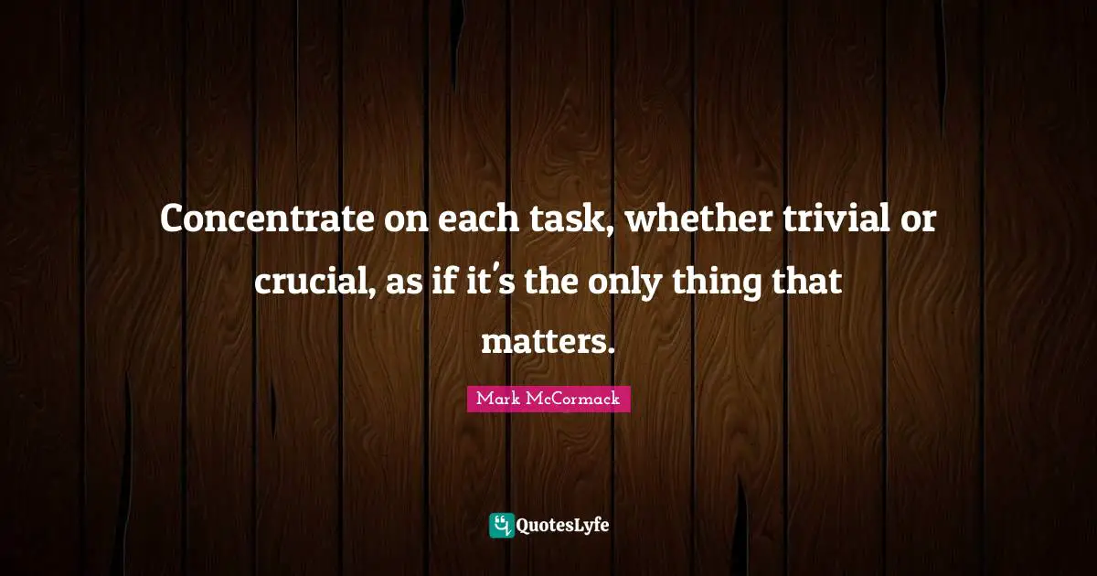 Concentrate on each task, whether trivial or crucial, as if it's the only thing that matters.