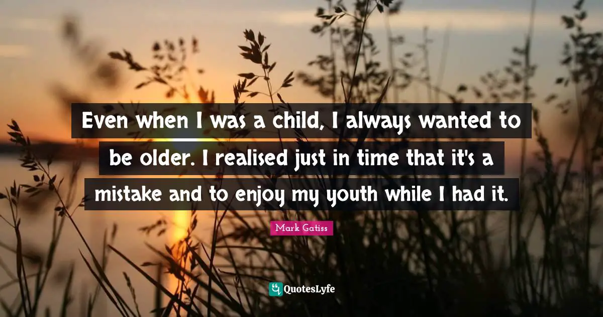 Even when I was a child, I always wanted to be older. I realised just in time that it's a mistake and to enjoy my youth while I had it.