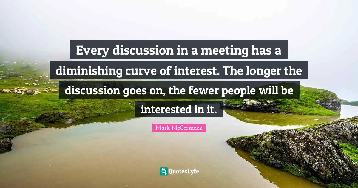 Every discussion in a meeting has a diminishing curve of interest. The longer the discussion goes on, the fewer people will be interested in it.