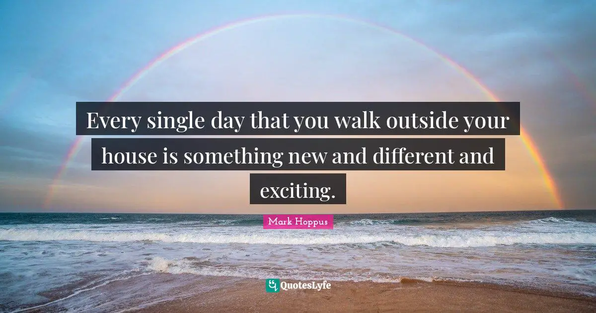 Every single day that you walk outside your house is something new and different and exciting.