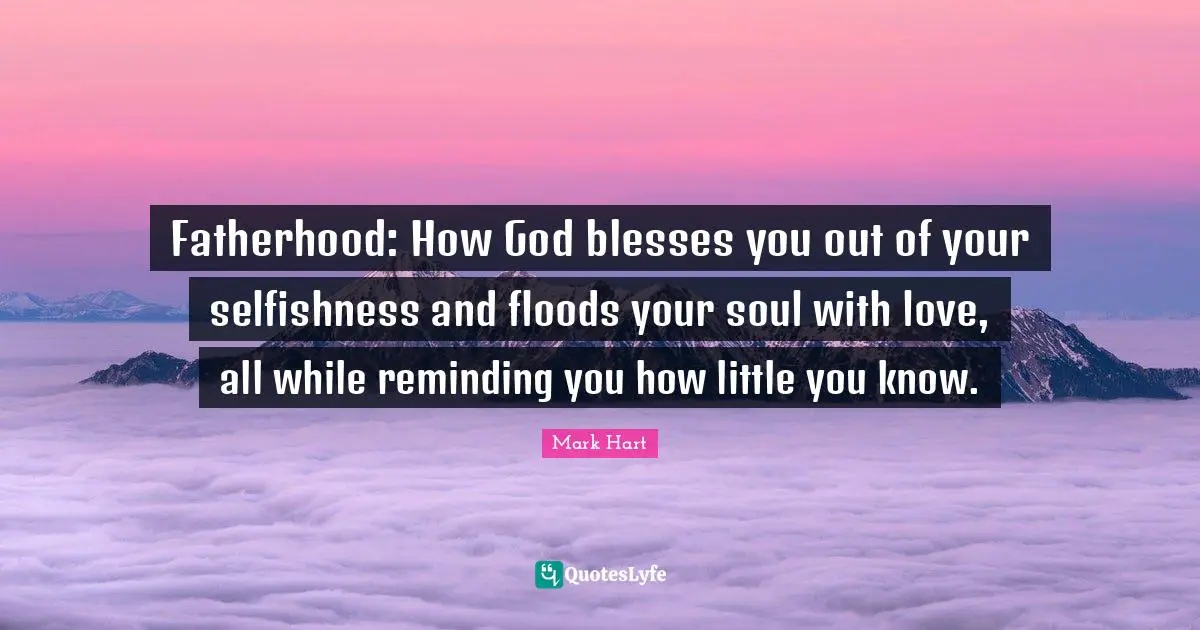Reminding Quotes: "Fatherhood: How God blesses you out of your selfishness and floods your soul with love, all while reminding you how little you know."
