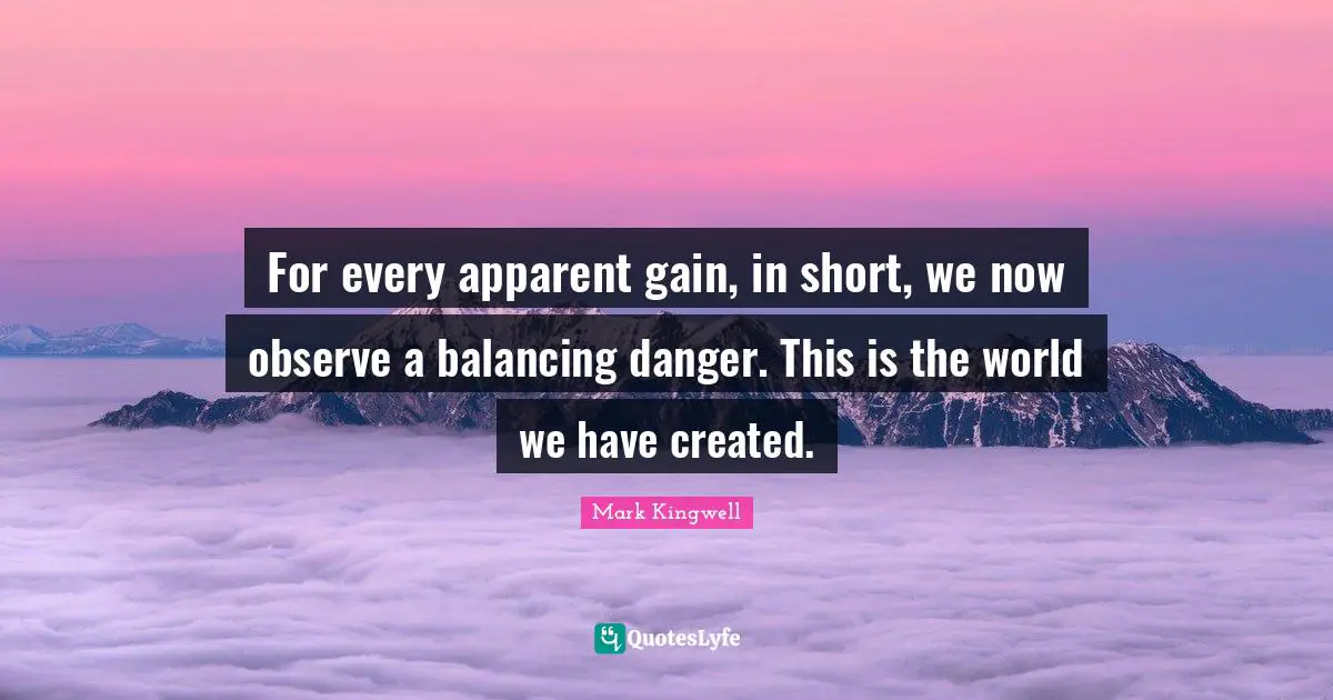 For every apparent gain, in short, we now observe a balancing danger. This is the world we have created.
