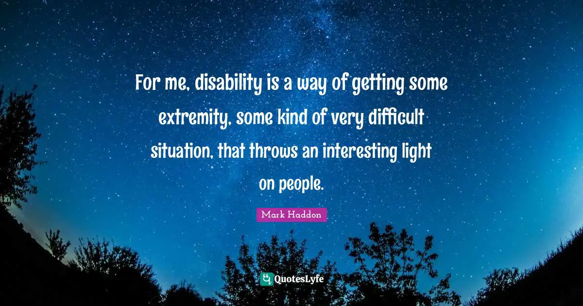 For me, disability is a way of getting some extremity, some kind of very difficult situation, that throws an interesting light on people.