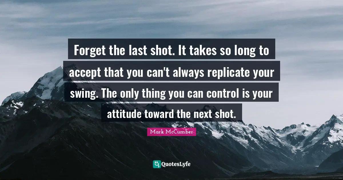 Replicate Quotes: "Forget the last shot. It takes so long to accept that you can't always replicate your swing. The only thing you can control is your attitude toward the next shot."