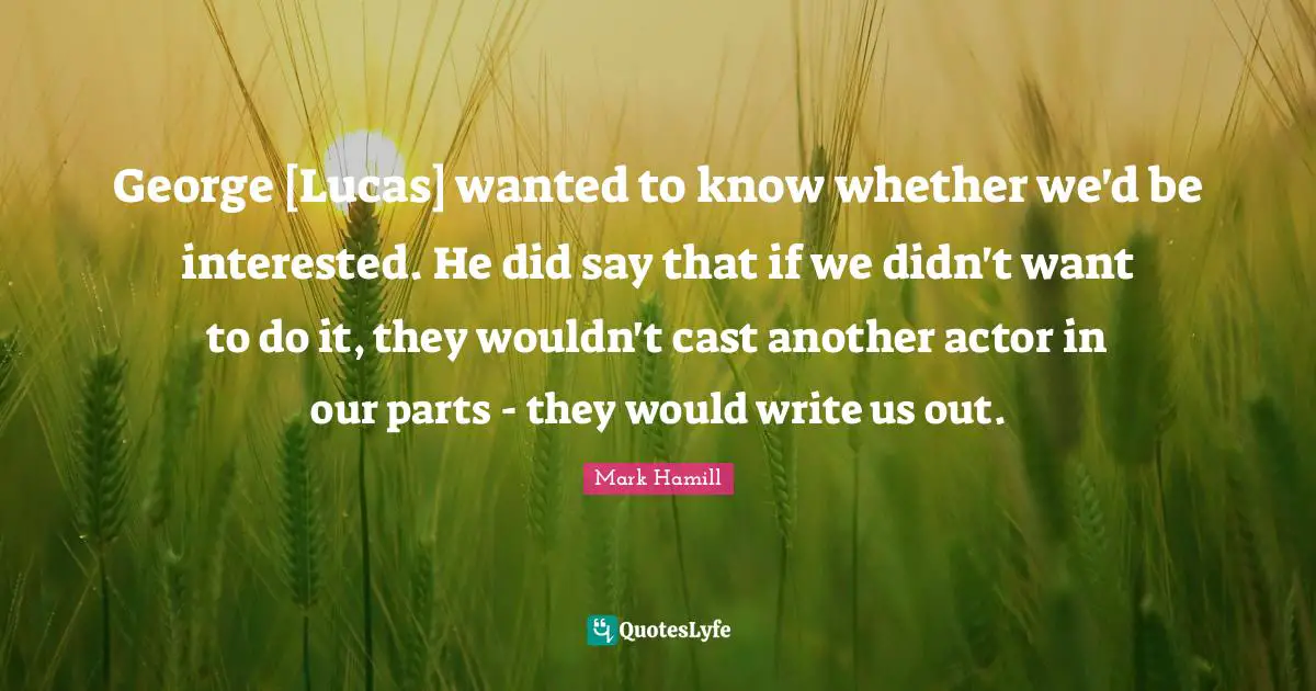 George [Lucas] wanted to know whether we'd be interested. He did say that if we didn't want to do it, they wouldn't cast another actor in our parts - they would write us out.