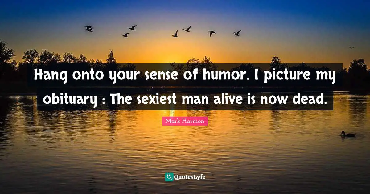 Hang onto your sense of humor. I picture my obituary : The sexiest man alive is now dead.
