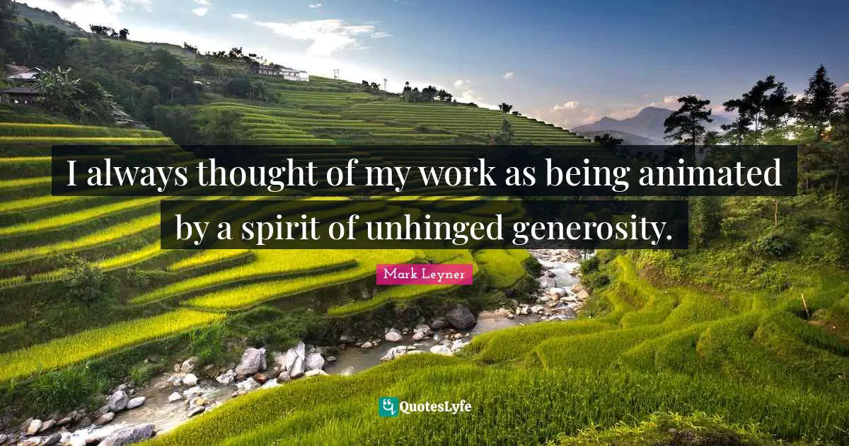 I always thought of my work as being animated by a spirit of unhinged generosity.