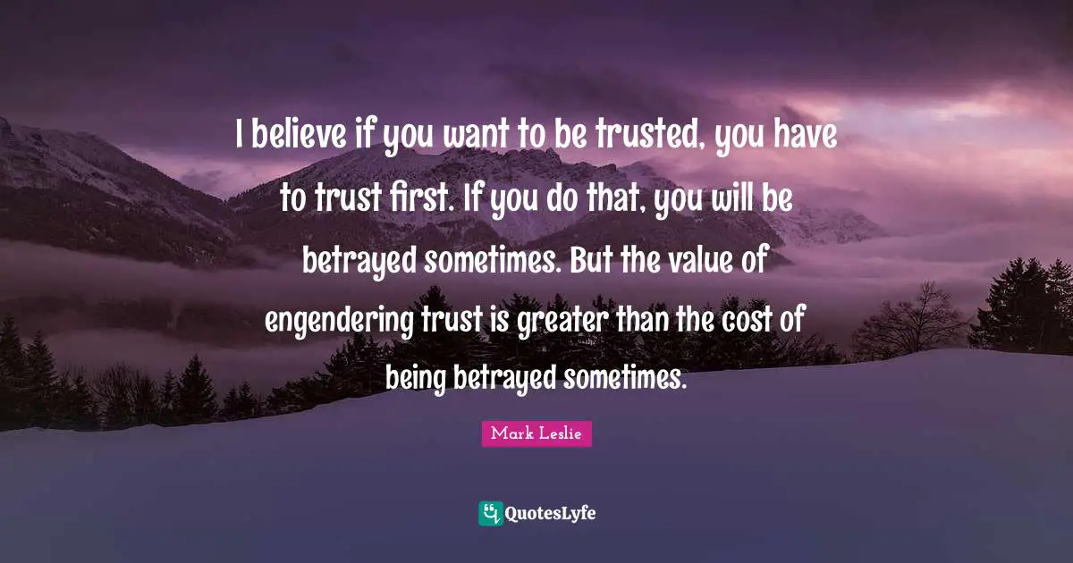 I believe if you want to be trusted, you have to trust first. If you do that, you will be betrayed sometimes. But the value of engendering trust is greater than the cost of being betrayed sometimes.