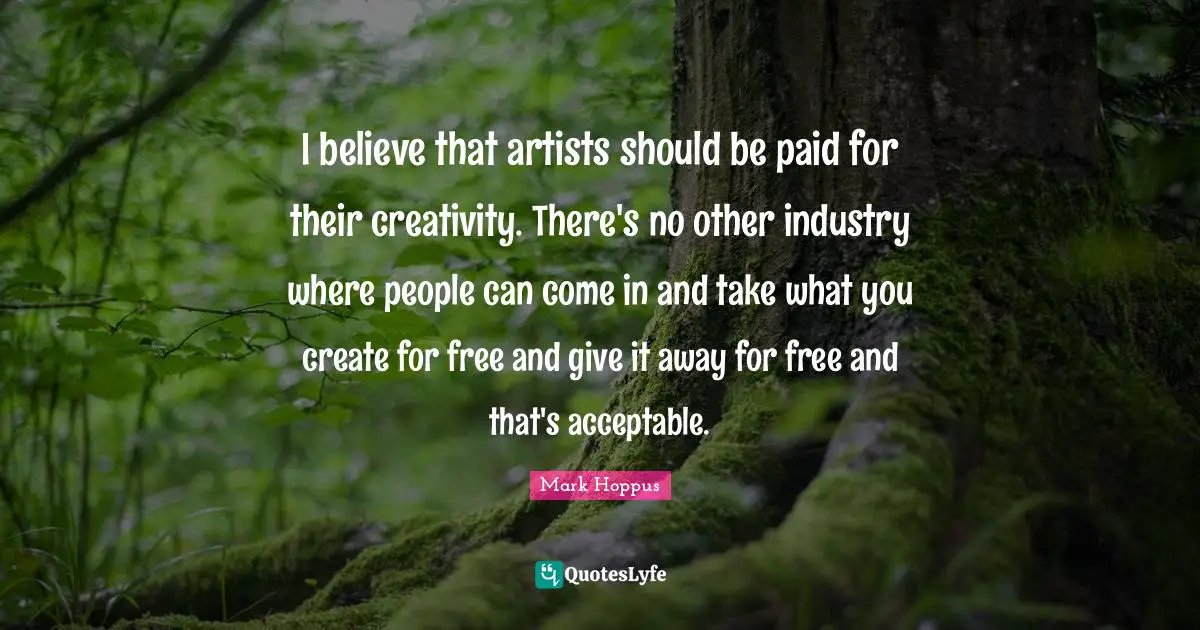 I believe that artists should be paid for their creativity. There's no other industry where people can come in and take what you create for free and give it away for free and that's acceptable.