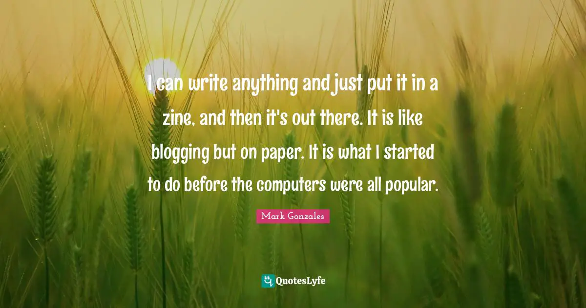 I can write anything and just put it in a zine, and then it's out there. It is like blogging but on paper. It is what I started to do before the computers were all popular.