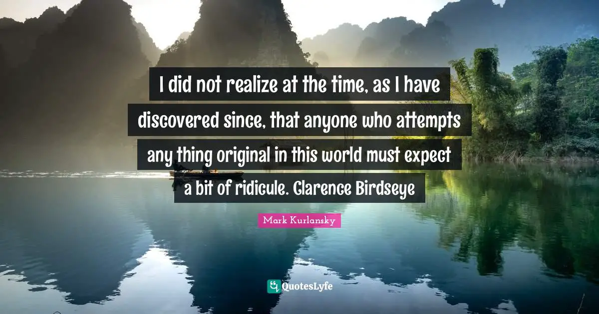I did not realize at the time, as I have discovered since, that anyone who attempts any thing original in this world must expect a bit of ridicule. Clarence Birdseye