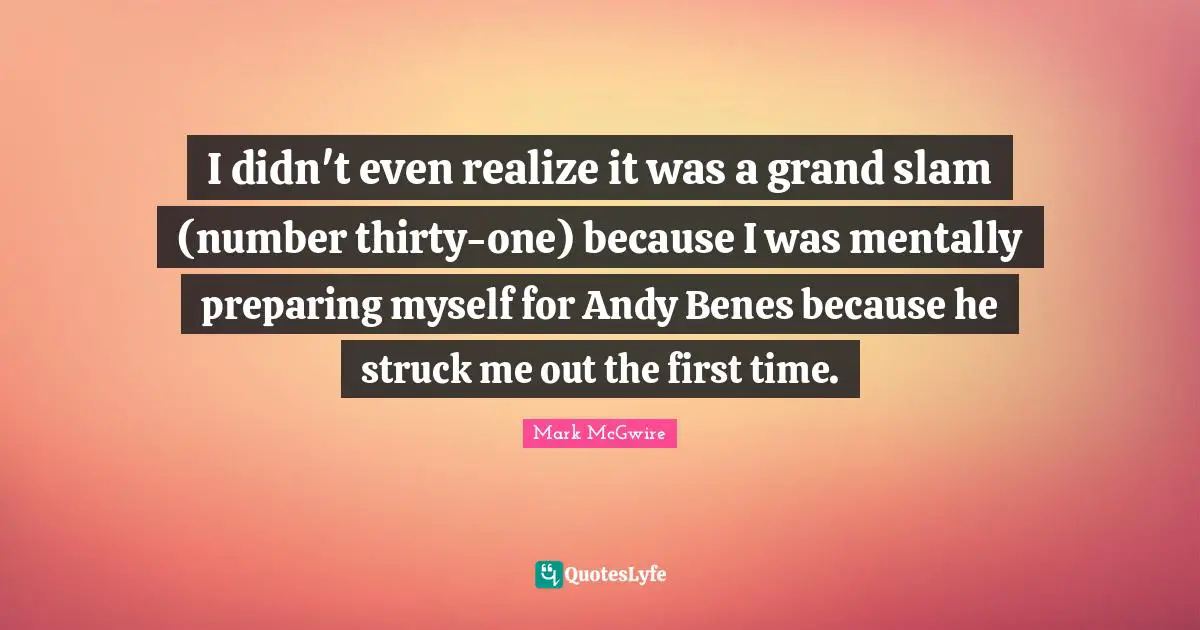 I didn't even realize it was a grand slam (number thirty-one) because I was mentally preparing myself for Andy Benes because he struck me out the first time.