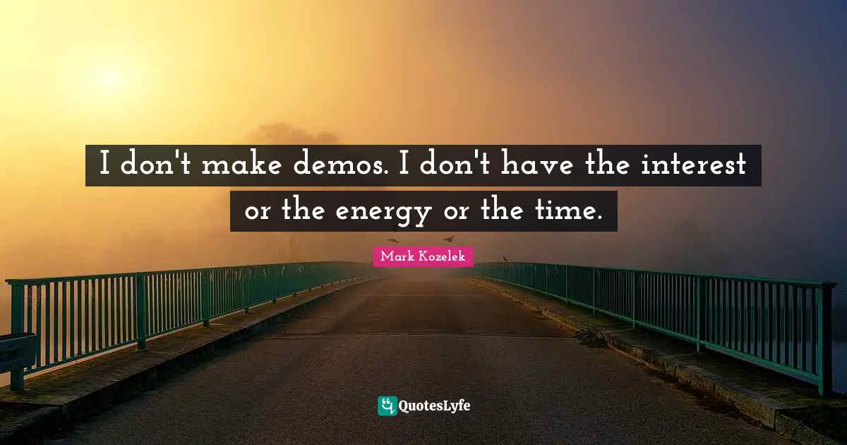 I don't make demos. I don't have the interest or the energy or the time.