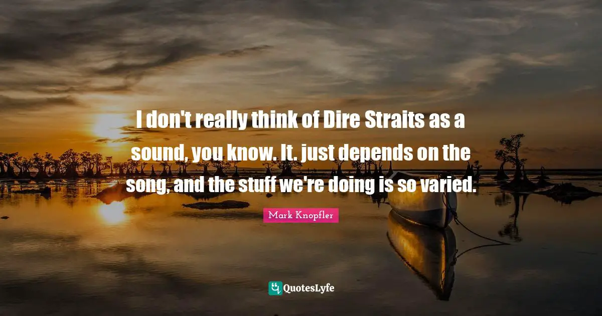 I don't really think of Dire Straits as a sound, you know. It. just depends on the song, and the stuff we're doing is so varied.