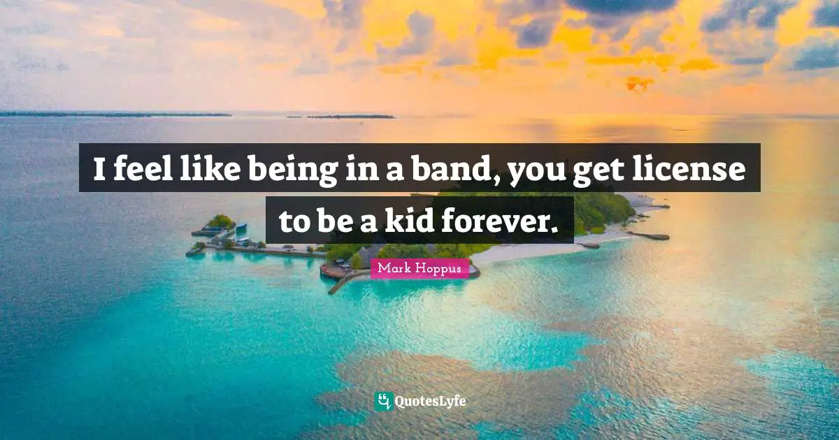 I feel like being in a band, you get license to be a kid forever.