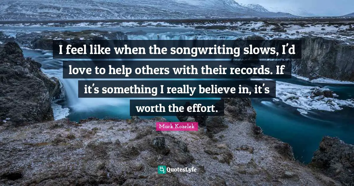 I feel like when the songwriting slows, I'd love to help others with their records. If it's something I really believe in, it's worth the effort.