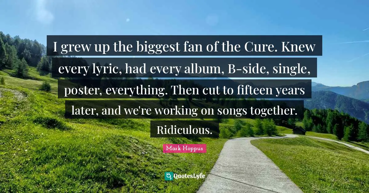 I grew up the biggest fan of the Cure. Knew every lyric, had every album, B-side, single, poster, everything. Then cut to fifteen years later, and we're working on songs together. Ridiculous.