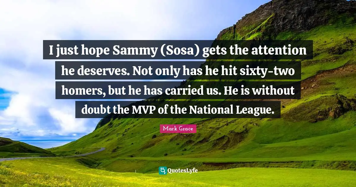 I just hope Sammy (Sosa) gets the attention he deserves. Not only has he hit sixty-two homers, but he has carried us. He is without doubt the MVP of the National League.