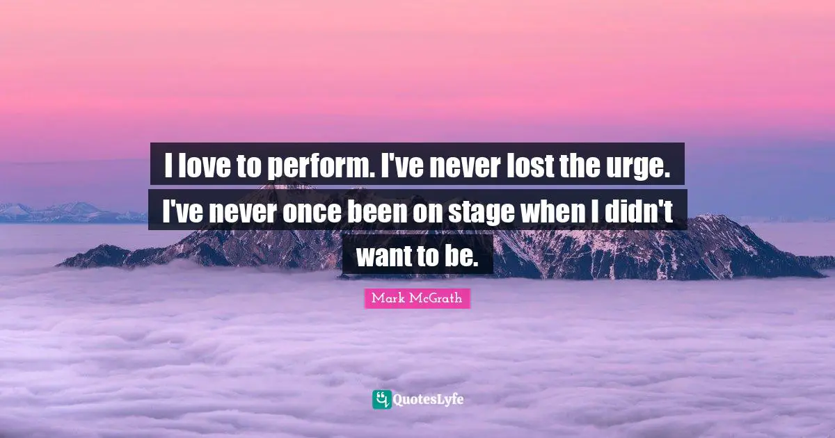 I love to perform. I've never lost the urge. I've never once been on stage when I didn't want to be.