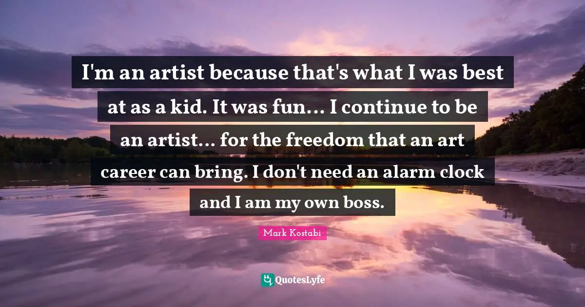 I'm an artist because that's what I was best at as a kid. It was fun... I continue to be an artist... for the freedom that an art career can bring. I don't need an alarm clock and I am my own boss.