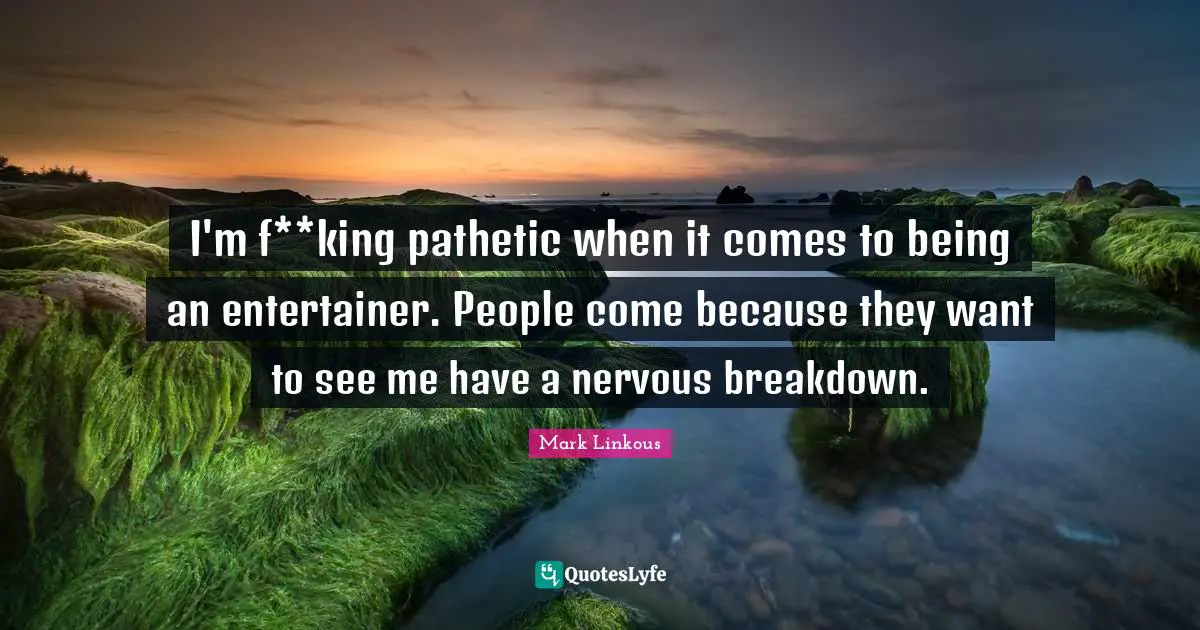 I'm f**king pathetic when it comes to being an entertainer. People come because they want to see me have a nervous breakdown.