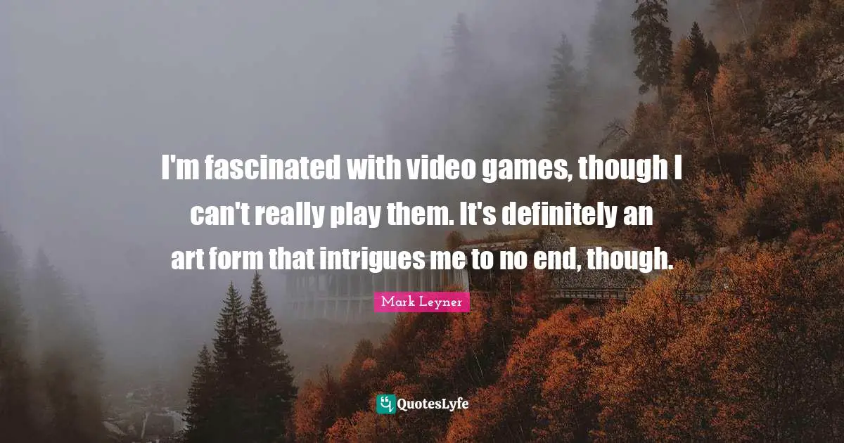 I'm fascinated with video games, though I can't really play them. It's definitely an art form that intrigues me to no end, though.