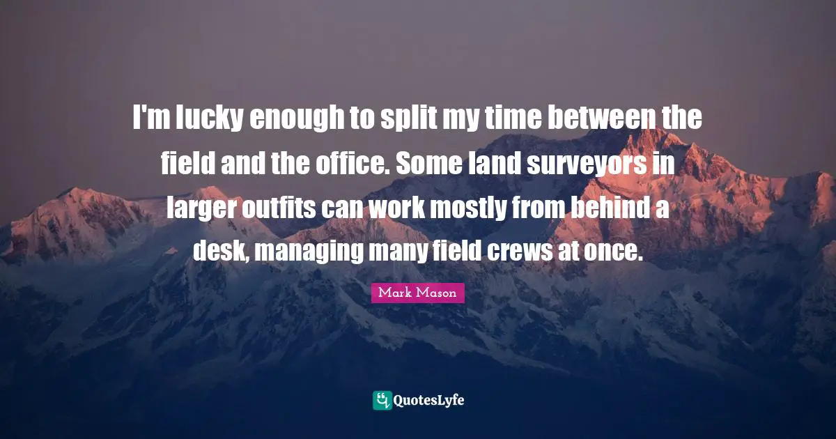 Surveyors Quotes: "I'm lucky enough to split my time between the field and the office. Some land surveyors in larger outfits can work mostly from behind a desk, managing many field crews at once."