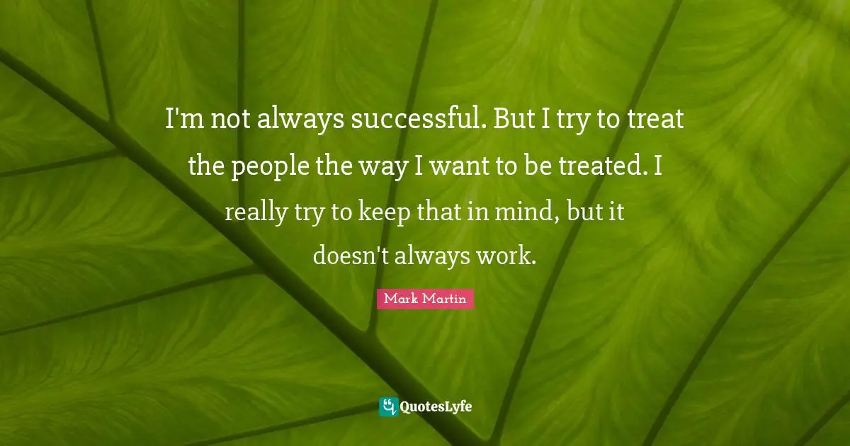 I'm not always successful. But I try to treat the people the way I want to be treated. I really try to keep that in mind, but it doesn't always work.